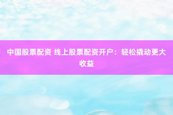 中国股票配资 线上股票配资开户：轻松撬动更大收益