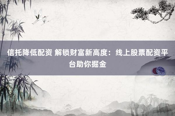 信托降低配资 解锁财富新高度：线上股票配资平台助你掘金