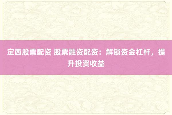 定西股票配资 股票融资配资：解锁资金杠杆，提升投资收益