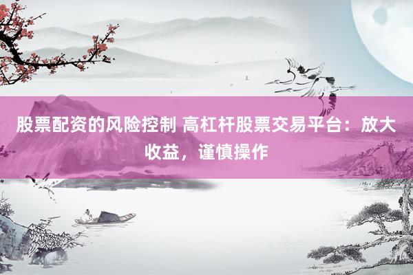 股票配资的风险控制 高杠杆股票交易平台：放大收益，谨慎操作