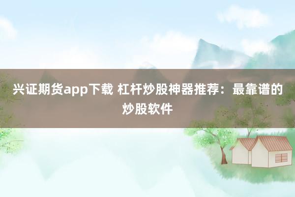 兴证期货app下载 杠杆炒股神器推荐：最靠谱的炒股软件