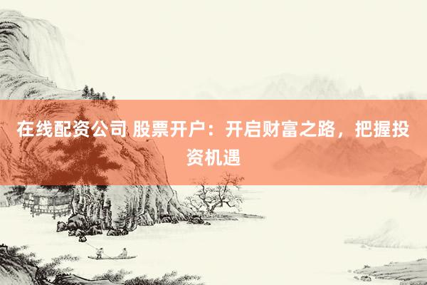 在线配资公司 股票开户：开启财富之路，把握投资机遇