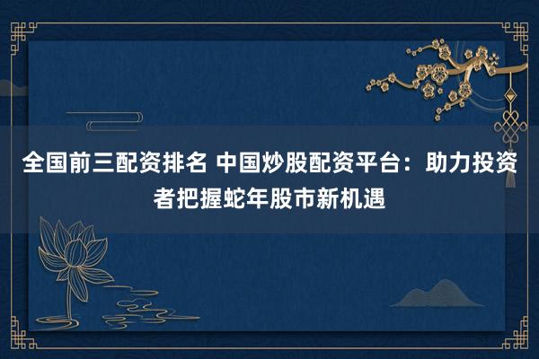 全国前三配资排名 中国炒股配资平台：助力投资者把握蛇年股市新机遇