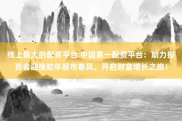 线上最大的配资平台 中国第一配资平台：助力投资者迎接蛇年股市春风，开启财富增长之旅！