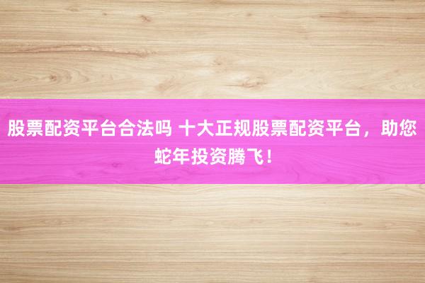 股票配资平台合法吗 十大正规股票配资平台，助您蛇年投资腾飞！