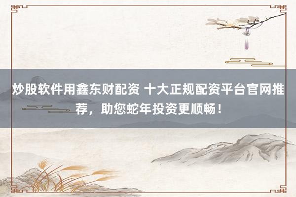 炒股软件用鑫东财配资 十大正规配资平台官网推荐，助您蛇年投资更顺畅！