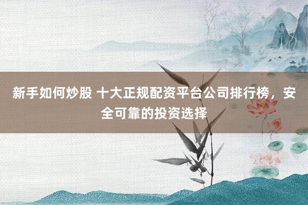 新手如何炒股 十大正规配资平台公司排行榜，安全可靠的投资选择