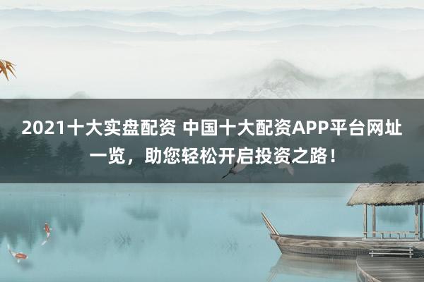 2021十大实盘配资 中国十大配资APP平台网址一览，助您轻松开启投资之路！