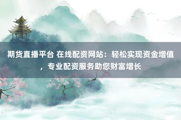 期货直播平台 在线配资网站：轻松实现资金增值，专业配资服务助您财富增长