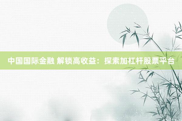 中国国际金融 解锁高收益：探索加杠杆股票平台