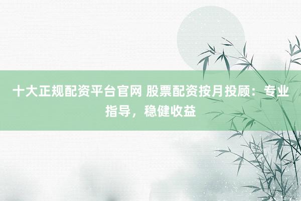 十大正规配资平台官网 股票配资按月投顾：专业指导，稳健收益