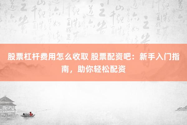股票杠杆费用怎么收取 股票配资吧：新手入门指南，助你轻松配资