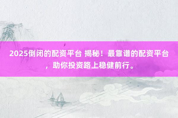 2025倒闭的配资平台 揭秘！最靠谱的配资平台，助你投资路上稳健前行。
