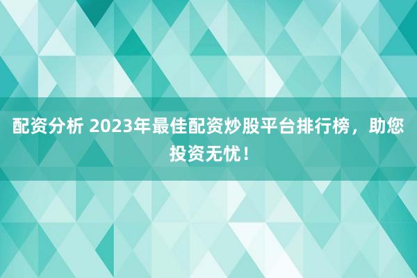 配资分析 2023年最佳配资炒股平台排行榜，助您投资无忧！