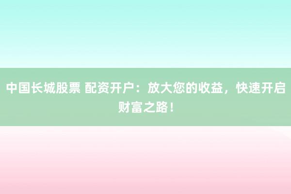 中国长城股票 配资开户：放大您的收益，快速开启财富之路！