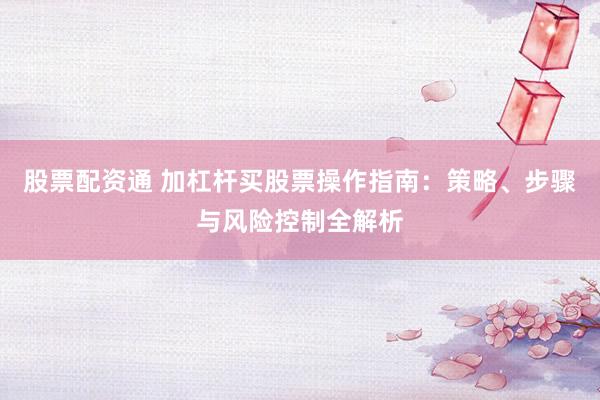 股票配资通 加杠杆买股票操作指南：策略、步骤与风险控制全解析