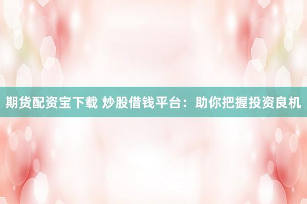 期货配资宝下载 炒股借钱平台：助你把握投资良机