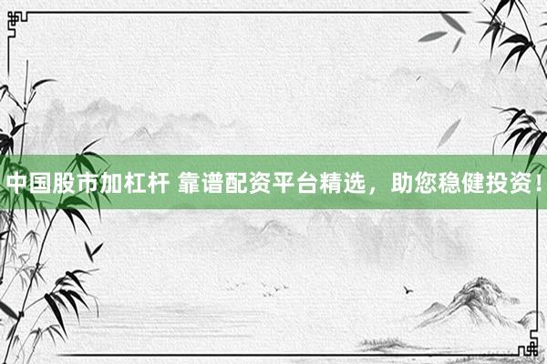 中国股市加杠杆 靠谱配资平台精选，助您稳健投资！