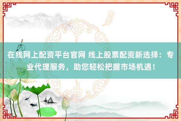 在线网上配资平台官网 线上股票配资新选择：专业代理服务，助您轻松把握市场机遇！