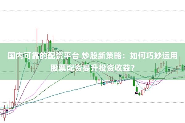 国内可靠的配资平台 炒股新策略：如何巧妙运用股票配资提升投资收益？