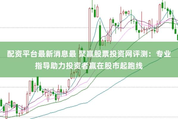 配资平台最新消息最 聚赢股票投资网评测：专业指导助力投资者赢在股市起跑线