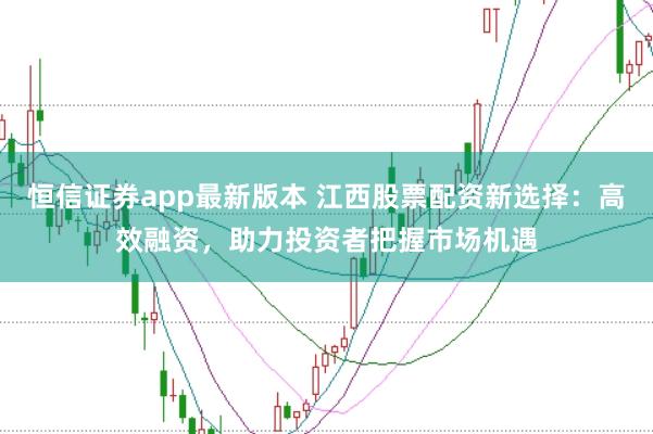 恒信证券app最新版本 江西股票配资新选择：高效融资，助力投资者把握市场机遇