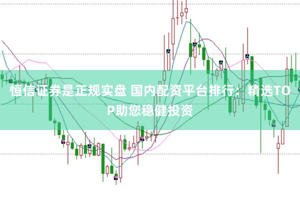 恒信证券是正规实盘 国内配资平台排行：精选TOP助您稳健投资