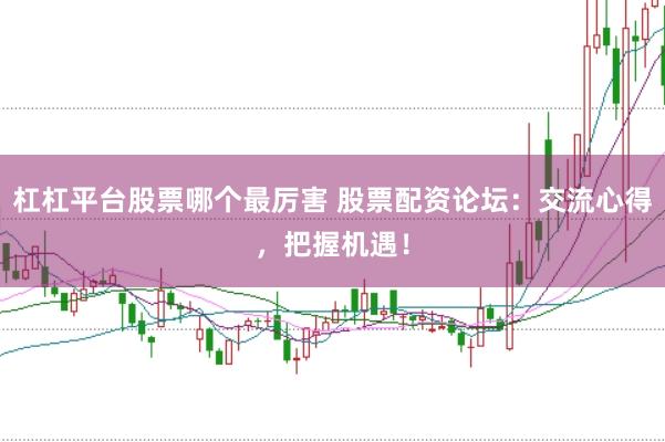 杠杠平台股票哪个最厉害 股票配资论坛：交流心得，把握机遇！