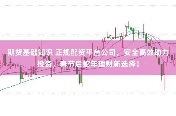 期货基础知识 正规配资平台公司，安全高效助力投资，春节后蛇年理财新选择！