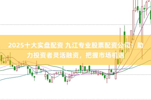 2025十大实盘配资 九江专业股票配资公司：助力投资者灵活融资，把握市场机遇
