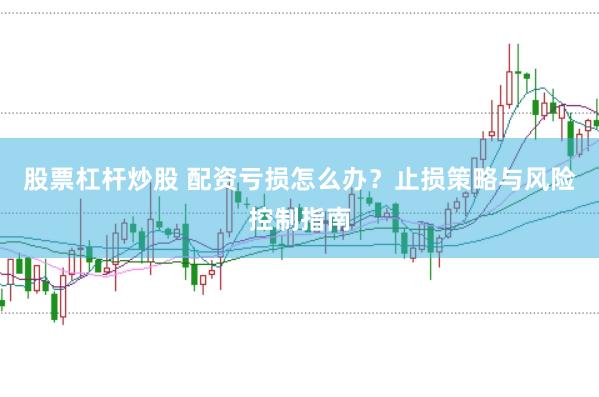 股票杠杆炒股 配资亏损怎么办？止损策略与风险控制指南