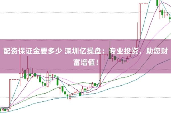 配资保证金要多少 深圳亿操盘：专业投资，助您财富增值！