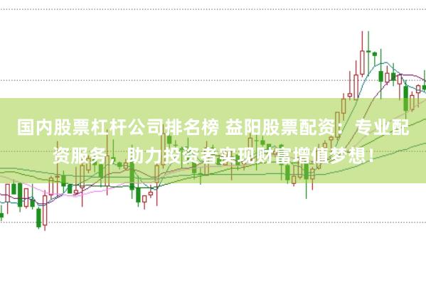 国内股票杠杆公司排名榜 益阳股票配资：专业配资服务，助力投资者实现财富增值梦想！