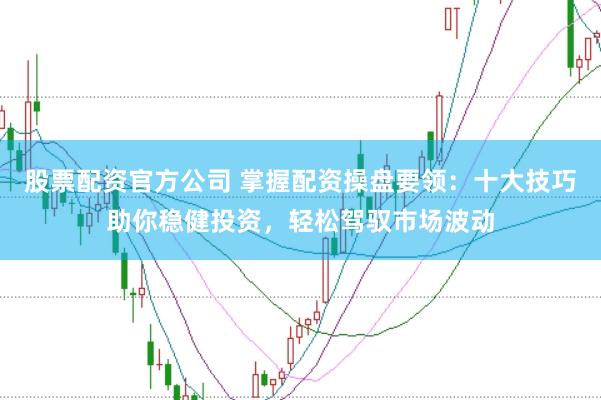 股票配资官方公司 掌握配资操盘要领：十大技巧助你稳健投资，轻松驾驭市场波动