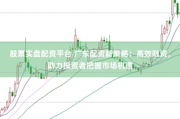 股票实盘配资平台 广东配资新策略：高效融资，助力投资者把握市场机遇