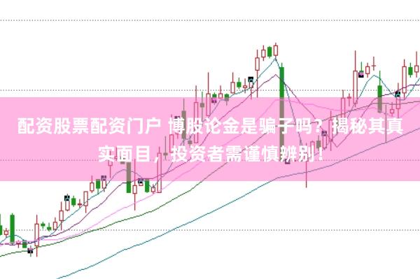 配资股票配资门户 博股论金是骗子吗？揭秘其真实面目，投资者需谨慎辨别！