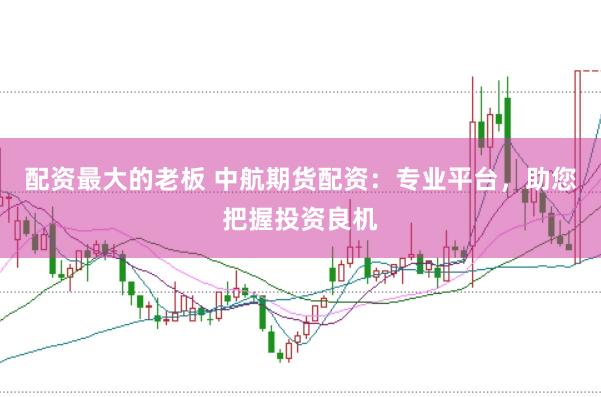 配资最大的老板 中航期货配资：专业平台，助您把握投资良机