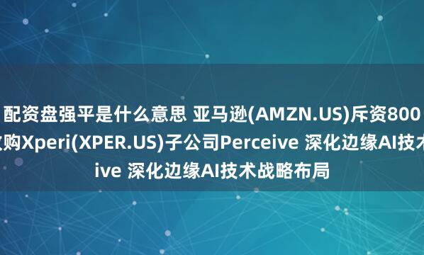 配资盘强平是什么意思 亚马逊(AMZN.US)斥资8000万美元收购Xperi(XPER.US)子公司Perceive 深化边缘AI技术战略布局
