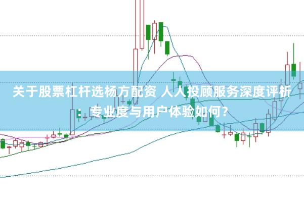 关于股票杠杆选杨方配资 人人投顾服务深度评析：专业度与用户体验如何？
