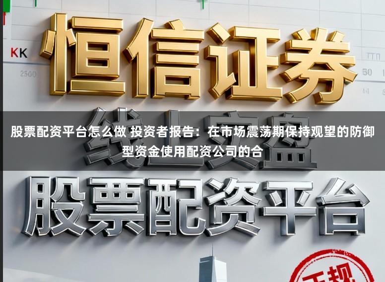 股票配资平台怎么做 投资者报告：在市场震荡期保持观望的防御型资金使用配资公司的合