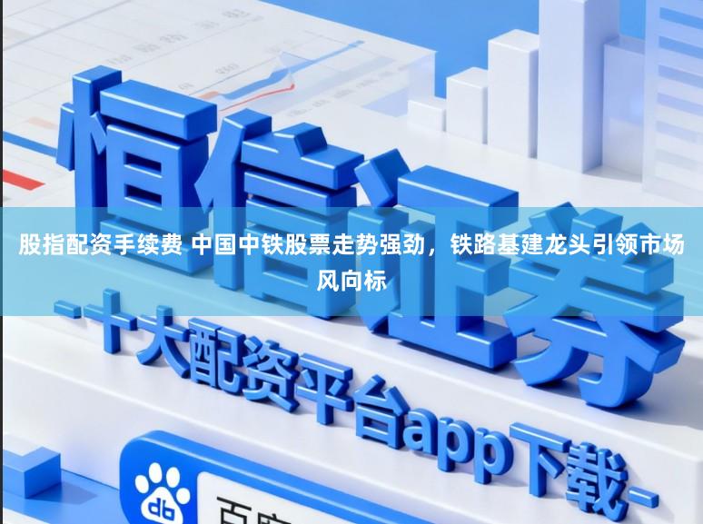 股指配资手续费 中国中铁股票走势强劲,铁路基建龙头引领市场风向标