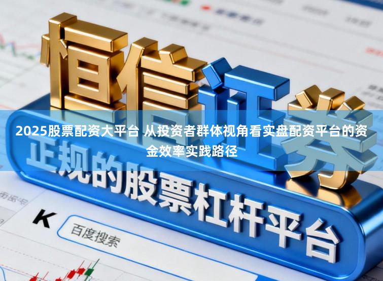 2025股票配资大平台 从投资者群体视角看实盘配资平台的资金效率实践路径