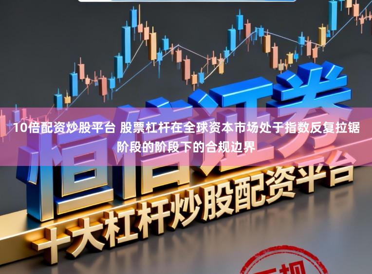 10倍配资炒股平台 股票杠杆在全球资本市场处于指数反复拉锯阶段的阶段下的合规边界