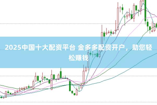 2025中国十大配资平台 金多多配资开户，助您轻松赚钱