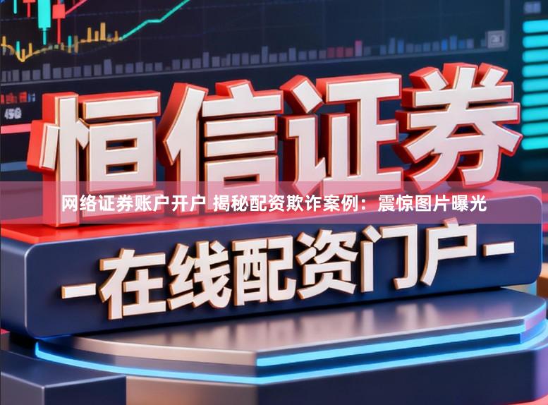 网络证券账户开户 揭秘配资欺诈案例：震惊图片曝光