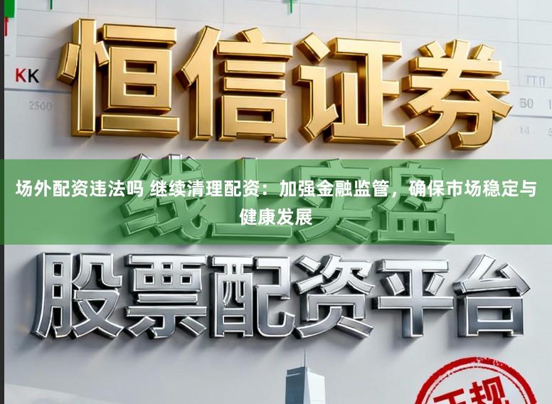 场外配资违法吗 继续清理配资：加强金融监管，确保市场稳定与健康发展
